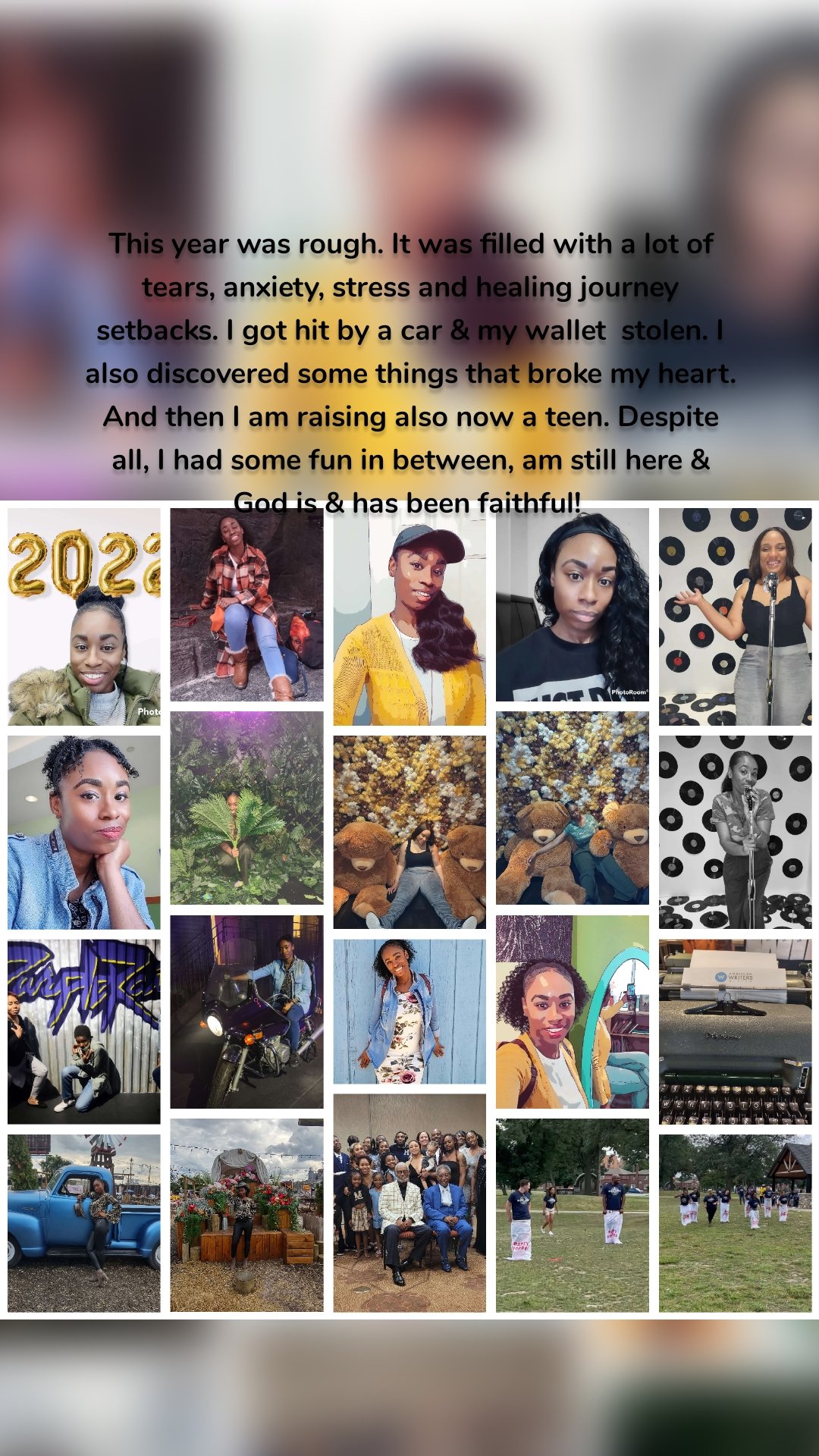 This year was rough. It was filled with a lot of tears, anxiety, stress and healing journey setbacks. I got hit by a car & my wallet  stolen. I also discovered some things that broke my heart. And then I am raising also now a teen. Despite all, I had some fun in between, am still here & God is & has been faithful! 
